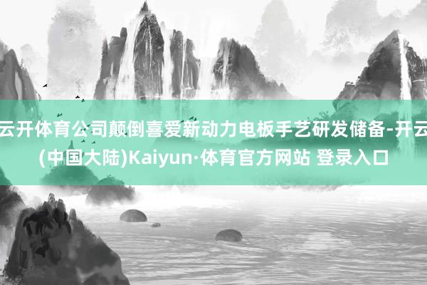 云开体育公司颠倒喜爱新动力电板手艺研发储备-开云(中国大陆)Kaiyun·体育官方网站 登录入口
