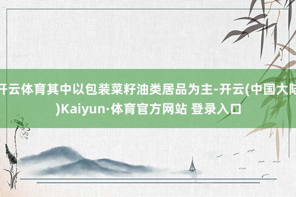 开云体育其中以包装菜籽油类居品为主-开云(中国大陆)Kaiyun·体育官方网站 登录入口