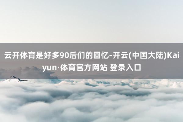 云开体育是好多90后们的回忆-开云(中国大陆)Kaiyun·体育官方网站 登录入口