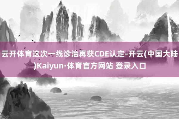 云开体育这次一线诊治再获CDE认定-开云(中国大陆)Kaiyun·体育官方网站 登录入口