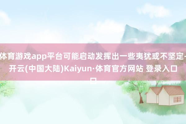 体育游戏app平台可能启动发挥出一些夷犹或不坚定-开云(中国大陆)Kaiyun·体育官方网站 登录入口