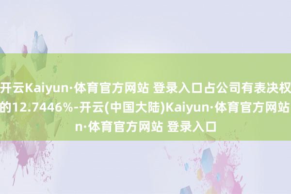 开云Kaiyun·体育官方网站 登录入口占公司有表决权股份总额的12.7446%-开云(中国大陆)Kaiyun·体育官方网站 登录入口