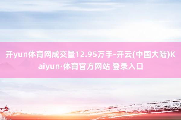 开yun体育网成交量12.95万手-开云(中国大陆)Kaiyun·体育官方网站 登录入口