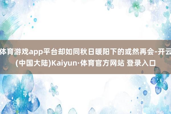 体育游戏app平台却如同秋日暖阳下的或然再会-开云(中国大陆)Kaiyun·体育官方网站 登录入口