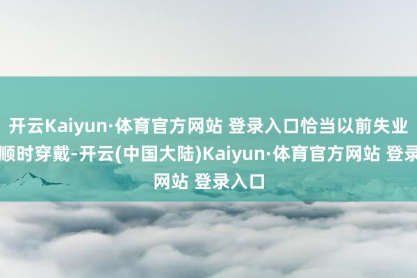 开云Kaiyun·体育官方网站 登录入口恰当以前失业或通顺时穿戴-开云(中国大陆)Kaiyun·体育官方网站 登录入口