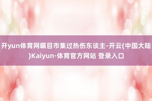 开yun体育网瞩目市集过热伤东谈主-开云(中国大陆)Kaiyun·体育官方网站 登录入口