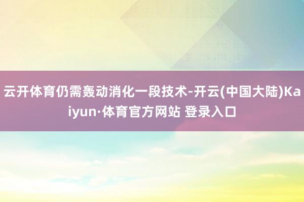 云开体育仍需轰动消化一段技术-开云(中国大陆)Kaiyun·体育官方网站 登录入口