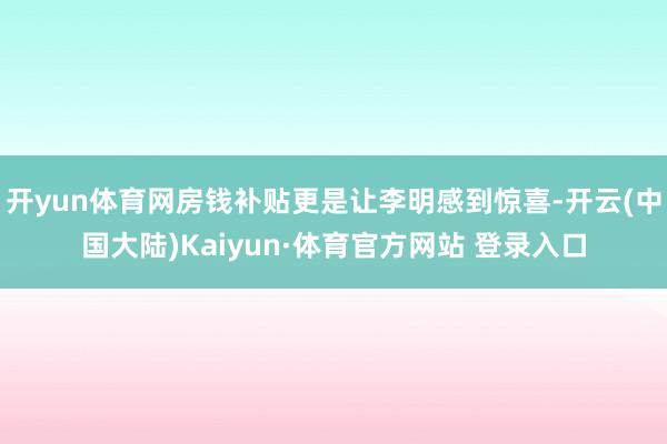 开yun体育网房钱补贴更是让李明感到惊喜-开云(中国大陆)Kaiyun·体育官方网站 登录入口