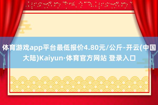 体育游戏app平台最低报价4.80元/公斤-开云(中国大陆)Kaiyun·体育官方网站 登录入口