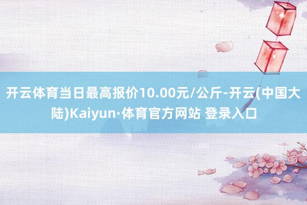 开云体育当日最高报价10.00元/公斤-开云(中国大陆)Kaiyun·体育官方网站 登录入口