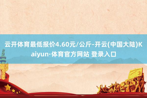 云开体育最低报价4.60元/公斤-开云(中国大陆)Kaiyun·体育官方网站 登录入口