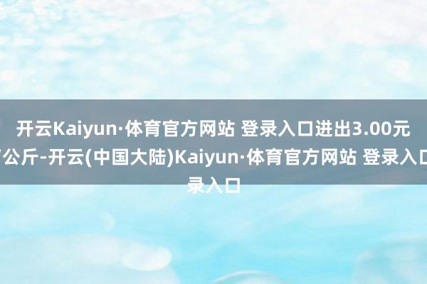开云Kaiyun·体育官方网站 登录入口进出3.00元/公斤-开云(中国大陆)Kaiyun·体育官方网站 登录入口