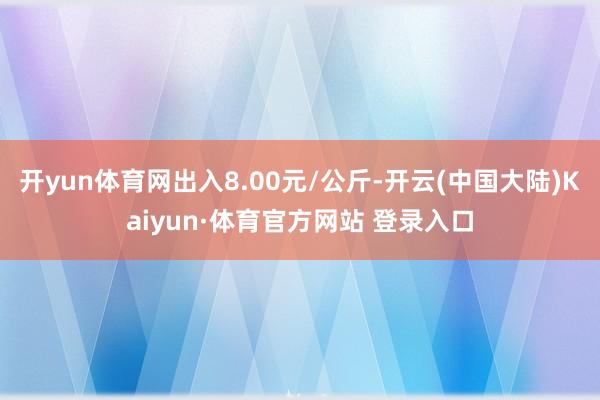开yun体育网出入8.00元/公斤-开云(中国大陆)Kaiyun·体育官方网站 登录入口