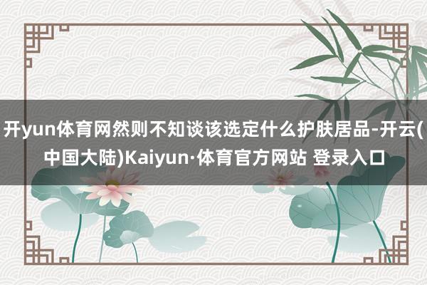 开yun体育网然则不知谈该选定什么护肤居品-开云(中国大陆)Kaiyun·体育官方网站 登录入口