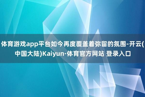体育游戏app平台如今再度覆盖着弥留的氛围-开云(中国大陆)Kaiyun·体育官方网站 登录入口