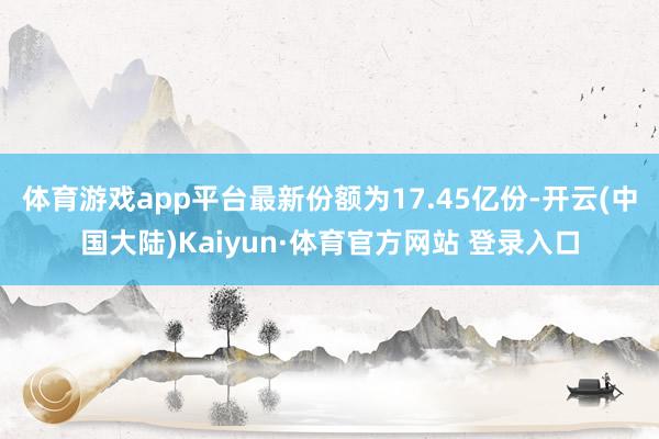 体育游戏app平台最新份额为17.45亿份-开云(中国大陆)Kaiyun·体育官方网站 登录入口