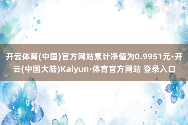 开云体育(中国)官方网站累计净值为0.9951元-开云(中国大陆)Kaiyun·体育官方网站 登录入口