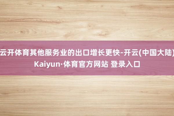 云开体育其他服务业的出口增长更快-开云(中国大陆)Kaiyun·体育官方网站 登录入口