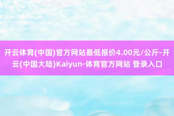 开云体育(中国)官方网站最低报价4.00元/公斤-开云(中国大陆)Kaiyun·体育官方网站 登录入口