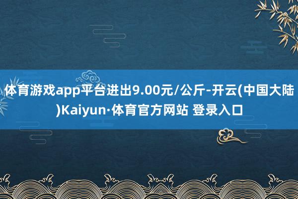 体育游戏app平台进出9.00元/公斤-开云(中国大陆)Kaiyun·体育官方网站 登录入口