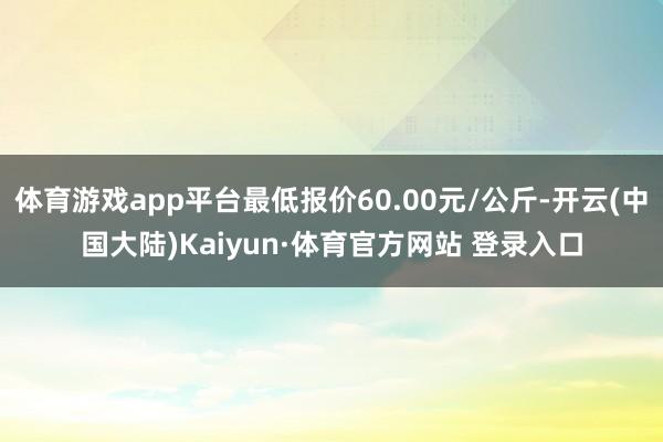 体育游戏app平台最低报价60.00元/公斤-开云(中国大陆)Kaiyun·体育官方网站 登录入口