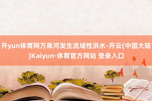 开yun体育网万泉河发生流域性洪水-开云(中国大陆)Kaiyun·体育官方网站 登录入口