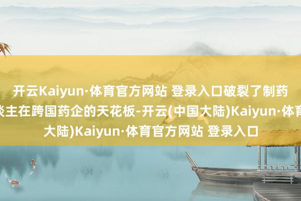 开云Kaiyun·体育官方网站 登录入口破裂了制药规模恒久以来华东谈主在跨国药企的天花板-开云(中国大陆)Kaiyun·体育官方网站 登录入口