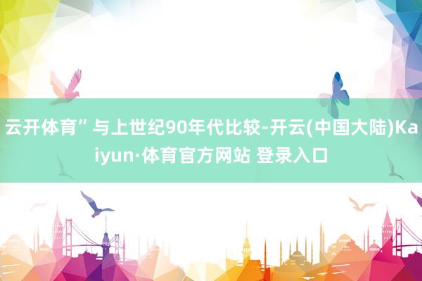云开体育”与上世纪90年代比较-开云(中国大陆)Kaiyun·体育官方网站 登录入口