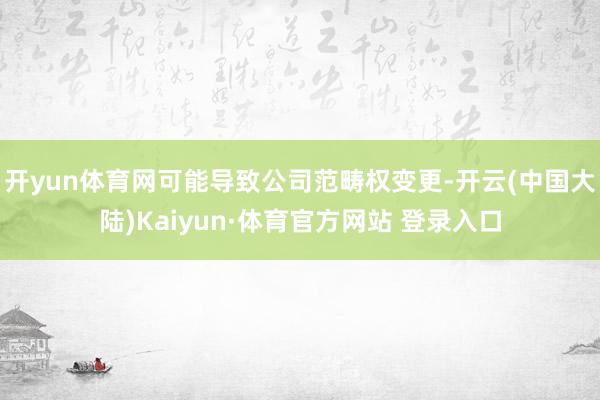 开yun体育网可能导致公司范畴权变更-开云(中国大陆)Kaiyun·体育官方网站 登录入口