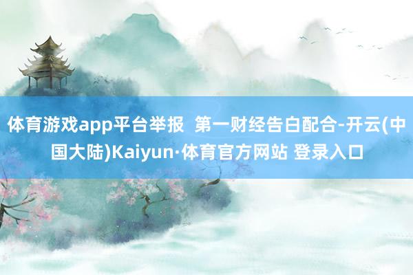 体育游戏app平台举报  第一财经告白配合-开云(中国大陆)Kaiyun·体育官方网站 登录入口