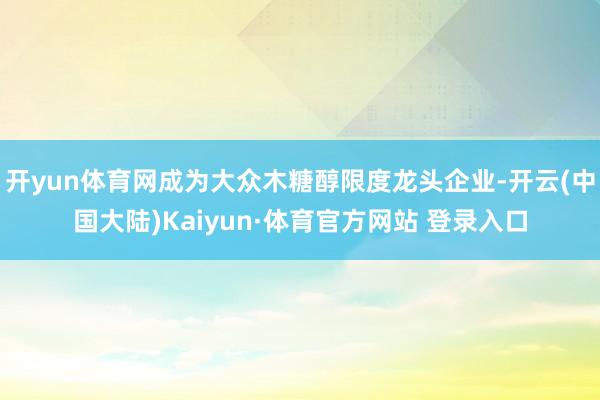 开yun体育网成为大众木糖醇限度龙头企业-开云(中国大陆)Kaiyun·体育官方网站 登录入口