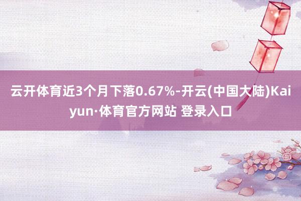 云开体育近3个月下落0.67%-开云(中国大陆)Kaiyun·体育官方网站 登录入口