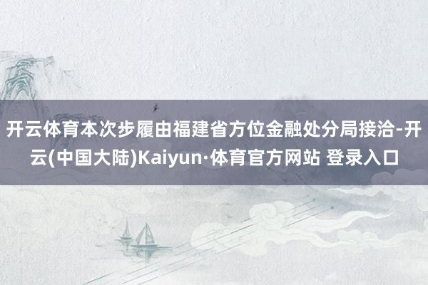 开云体育　　本次步履由福建省方位金融处分局接洽-开云(中国大陆)Kaiyun·体育官方网站 登录入口
