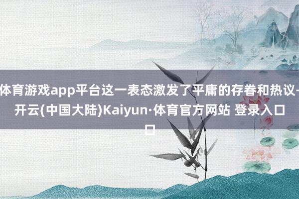 体育游戏app平台这一表态激发了平庸的存眷和热议-开云(中国大陆)Kaiyun·体育官方网站 登录入口