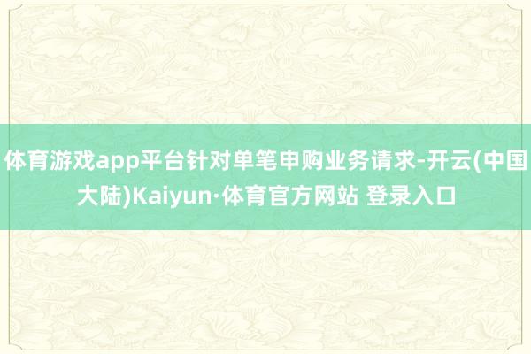 体育游戏app平台针对单笔申购业务请求-开云(中国大陆)Kaiyun·体育官方网站 登录入口
