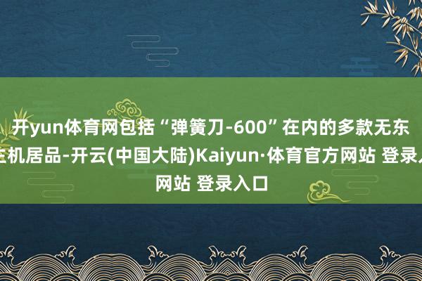 开yun体育网包括“弹簧刀-600”在内的多款无东谈主机居品-开云(中国大陆)Kaiyun·体育官方网站 登录入口