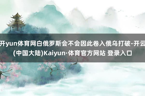 开yun体育网白俄罗斯会不会因此卷入俄乌打破-开云(中国大陆)Kaiyun·体育官方网站 登录入口