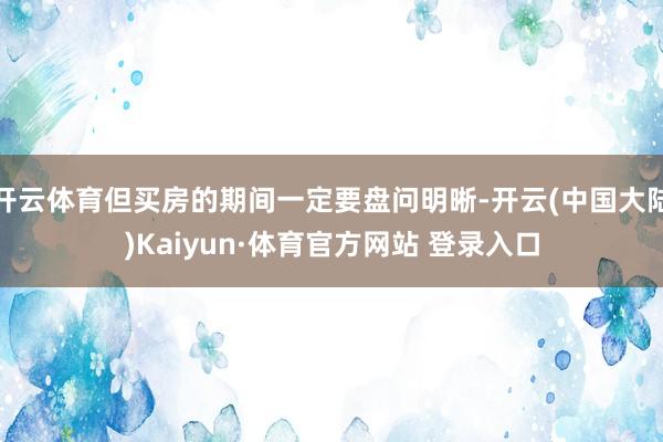 开云体育但买房的期间一定要盘问明晰-开云(中国大陆)Kaiyun·体育官方网站 登录入口
