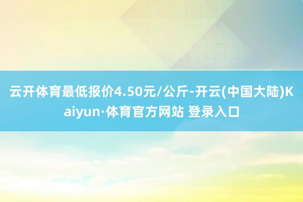 云开体育最低报价4.50元/公斤-开云(中国大陆)Kaiyun·体育官方网站 登录入口