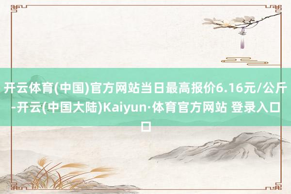 开云体育(中国)官方网站当日最高报价6.16元/公斤-开云(中国大陆)Kaiyun·体育官方网站 登录入口