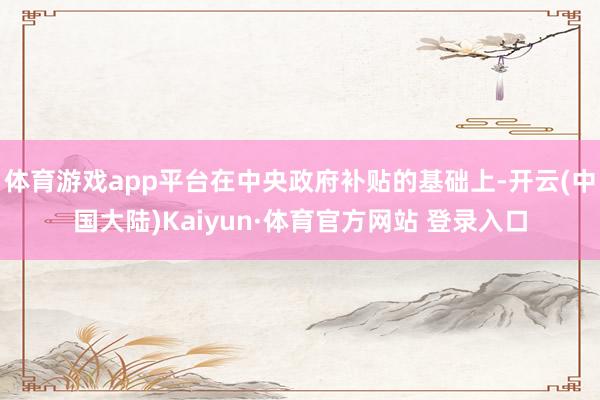体育游戏app平台在中央政府补贴的基础上-开云(中国大陆)Kaiyun·体育官方网站 登录入口