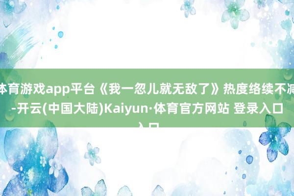 体育游戏app平台《我一忽儿就无敌了》热度络续不减-开云(中国大陆)Kaiyun·体育官方网站 登录入口