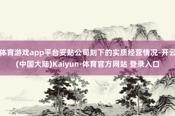 体育游戏app平台妥贴公司刻下的实质经营情况-开云(中国大陆)Kaiyun·体育官方网站 登录入口