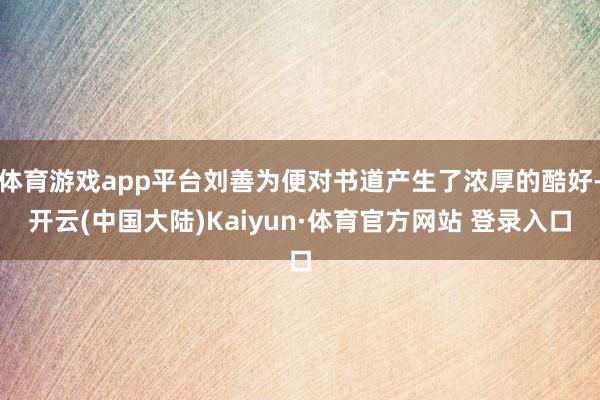 体育游戏app平台刘善为便对书道产生了浓厚的酷好-开云(中国大陆)Kaiyun·体育官方网站 登录入口