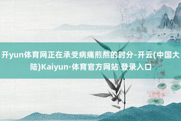 开yun体育网正在承受病痛煎熬的时分-开云(中国大陆)Kaiyun·体育官方网站 登录入口