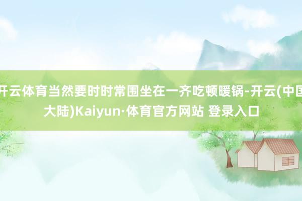 开云体育当然要时时常围坐在一齐吃顿暖锅-开云(中国大陆)Kaiyun·体育官方网站 登录入口
