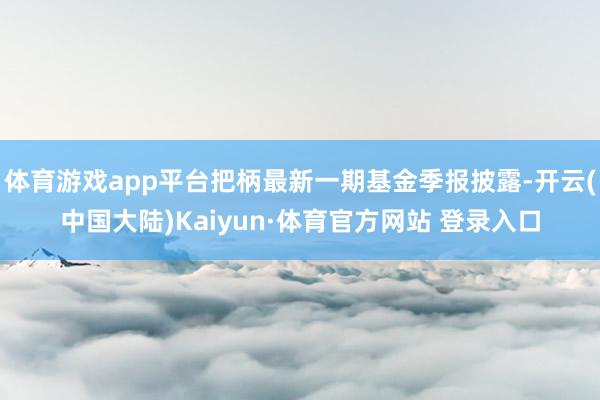 体育游戏app平台把柄最新一期基金季报披露-开云(中国大陆)Kaiyun·体育官方网站 登录入口