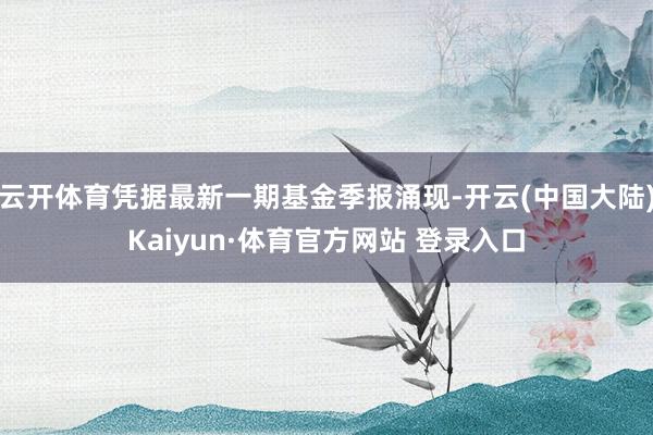云开体育凭据最新一期基金季报涌现-开云(中国大陆)Kaiyun·体育官方网站 登录入口