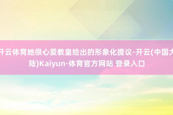 开云体育她很心爱教皇给出的形象化提议-开云(中国大陆)Kaiyun·体育官方网站 登录入口