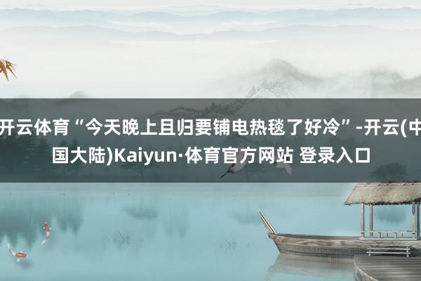 开云体育“今天晚上且归要铺电热毯了好冷”-开云(中国大陆)Kaiyun·体育官方网站 登录入口